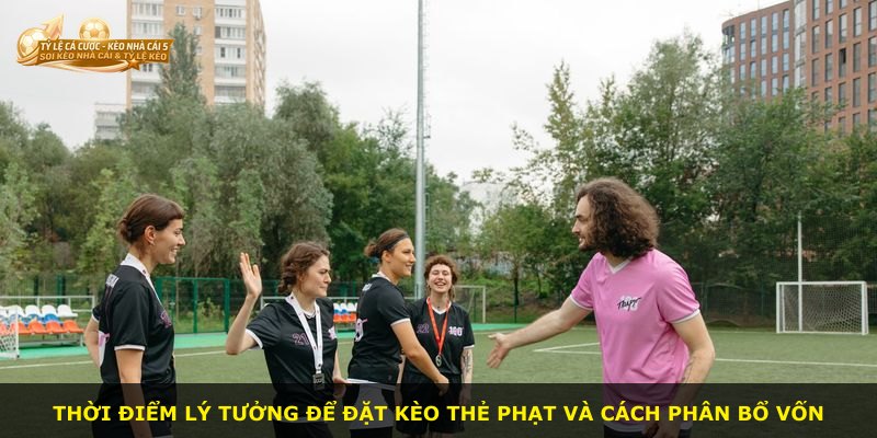 Thời điểm lý tưởng để đặt kèo thẻ phạt và cách phân bổ vốn