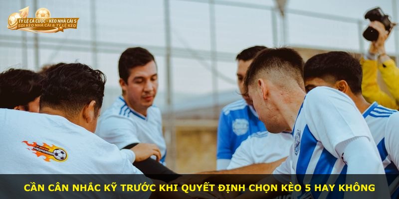 Cần cân nhắc kỹ trước khi quyết định chọn kèo 5 hay không