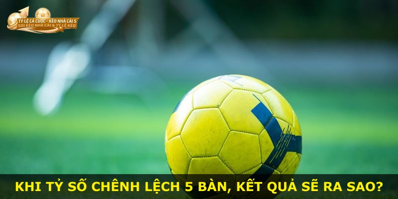 Khi tỷ số chênh lệch 5 bàn, kết quả sẽ ra sao?