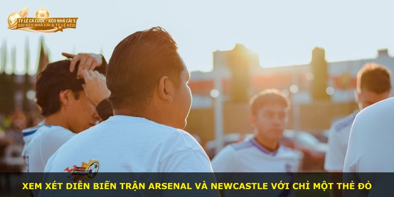 Xem xét diễn biến trận Arsenal và Newcastle với chỉ một thẻ đỏ